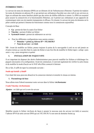 4
INTRDOUCTION :
Le serveur de noms de domaine (DNS) est un élément clé de l'infrastructure d'Internet. Il permet de traduire
les noms de domaine en adresses IP, ce qui permet aux utilisateurs d'accéder aux sites web et aux services en
ligne en utilisant des noms familiers plutôt que des séries de chiffres difficiles à retenir. Le DNS est essentiel
pour assurer la connectivité et la fonctionnalité d'Internet, car il permet aux ordinateurs et aux appareils de
communiquer entre eux de manière transparente et efficace. En résumé, le serveur de noms de domaine est le
pilier central qui permet à Internet de fonctionner comme nous le connaissons aujourd'hui.
Concepts de Base
➢ Cp : permet de faire la copie d’un fichier
➢ Vim.tiny : permet d’éditer un fichier
➢ Systemctl restart : permet de redémarrer un service
• Pour les différentes configurations nous aurons comme :
✓ Domaine = grinta.cg Adresse IP = 192.168.50.5
✓ Nom du serveur : srv1deb
NB : Avant de modifier un fichier, prenez toujours la peine de le sauvegarder à coté on ne sait jamais en
d’autres termes ça veut dire faire la copie du fichier et une fois fini de modifier le fichier taper « echap » puis
saisir « wq » pour enregistrer et quitter
I. INSTALLATION DU PAQUET DNS
Il est important de disposer des droits d'administrateur pour pouvoir modifier les fichiers et télécharger les
paquets nécessaires à la configuration. Avant de commencer, il convient également de vérifier la carte réseau
et de modifier le mode d'accès sur le NAT afin d'être connecté à Internet.
De ce fait, il suffit de taper la commande suivante :
#sudo apt install -y bind9
Ceci étant fait nous pouvons désactiver la connexion internet et remettre le réseau en interne.
1. Paramétrage de base
Nous allons tout d’abord renommer notre serveur dans le fichier /etc/hostname
# sudo Vim.tiny /etc/hostname
Ajoutez : srv1deb qui est le nom du serveur
Modifier ensuite le fichier /etc/hosts de façon à ajouter le nouveau nom du serveur (srv1deb) et associez
l’adresse IPV4 de notre serveur DNS qui est 192.168.50.5 à son nom de domaine fouine.cg
 