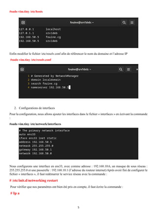 5
#sudo vim.tiny /etc/hosts
Enfin modifier le fichier /etc/resolv.conf afin de référencer le nom du domaine et l’adresse IP
#sudo vim.tiny /etc/resolv.conf
2. Configurations de interfaces
Pour la configuration, nous allons ajouter les interfaces dans le fichier « interfaces » en écrivant la commande
:
#sudo vim.tiny /etc/network/interfaces
Nous configurons une interface en ens33, avec comme adresse : 192.168.10.6, un masque de sous réseau :
255.255.255.0 et une passerelle : 192.168.10.1 (l’adresse du routeur internet) Après avoir fini de configurer le
fichier « interfaces », il faut redémarrer le service réseau avec la commande :
# /etc/init.d/networking restart
Pour vérifier que nos paramètres ont bien été pris en compte, il faut écrire la commande :
# Ip a
 