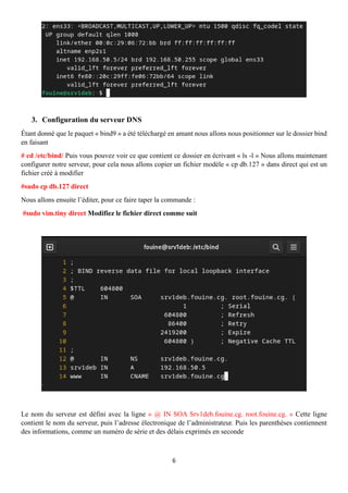 6
3. Configuration du serveur DNS
Étant donné que le paquet « bind9 » a été téléchargé en amant nous allons nous positionner sur le dossier bind
en faisant
# cd /etc/bind/ Puis vous pouvez voir ce que contient ce dossier en écrivant « ls -l » Nous allons maintenant
configurer notre serveur, pour cela nous allons copier un fichier modèle « cp db.127 » dans direct qui est un
fichier créé à modifier
#sudo cp db.127 direct
Nous allons ensuite l’éditer, pour ce faire taper la commande :
#sudo vim.tiny direct Modifiez le fichier direct comme suit
Le nom du serveur est défini avec la ligne « @ IN SOA Srv1deb.fouine.cg. root.fouine.cg. » Cette ligne
contient le nom du serveur, puis l’adresse électronique de l’administrateur. Puis les parenthèses contiennent
des informations, comme un numéro de série et des délais exprimés en seconde
 