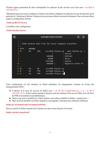 7
D’autres lignes permettent de faire correspondre les adresses ip des serveurs avec leur nom « srv1deb A
192.168.50.5 »
Maintenant que nous avons configuré ce fichier, nous allons configurer la recherche inverse du domaine, pour
permettre à l’utilisateur d’utiliser l’adresse du serveur pour obtenir son nom de domaine. Pour cela nous allons
copier la configuration de base
#sudo cp db.127 inverse
et modifier cette configuration
#sudo vim.tiny inverse
Cette configuration est très similaire au fichier précédent, les changements viennent au niveau des
enregistrements DNS :
L’adresse et le nom du serveur est défini avec « @ IN NS srv1deb.fouine.cg. » et « @ IN A
192.168.1.253 » Il faut ensuite rajouter le dernier octet de l’adresse IP du serveur Web, suivi de IN et
de PTR et le nomServer.nomdeDomaine
Après avoir créé et modifié ces 2 deux fichiers, nous allons modifier le fichier « named.conf. »
Mais avant de modifier un fichier faudrait le sauvegarder à côté pour une utilisation ultérieure.
#sudo cp /etc/named.conf /etc/named.conf.bak
Ouvrez ensuite le fichier named.conf et ajoutez les deux zones directes et inversée
#sudo vim.tiny named.conf
 