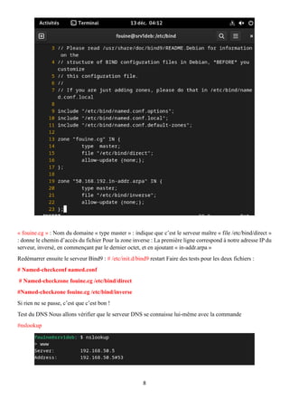 8
« fouine.cg » : Nom du domaine « type master » : indique que c’est le serveur maître « file /etc/bind/direct »
: donne le chemin d’accès du fichier Pour la zone inverse : La première ligne correspond à notre adresse IP du
serveur, inversé, en commençant par le dernier octet, et en ajoutant « in-addr.arpa »
Redémarrer ensuite le serveur Bind9 : # /etc/init.d/bind9 restart Faire des tests pour les deux fichiers :
# Named-checkconf named.conf
# Named-checkzone fouine.cg /etc/bind/direct
#Named-checkzone fouine.cg /etc/bind/inverse
Si rien ne se passe, c’est que c’est bon !
Test du DNS Nous allons vérifier que le serveur DNS se connaisse lui-même avec la commande
#nslookup
 
