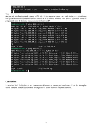 9
Vous
pouvez voir que la commande répond «5.50.168.192.in- addr.arpa name = srv1deb.fouine.cg. » ce qui veut
dire que la résolution ce fait bien entre l’adresse IP et le nom de domaine Vous pouvez également tester un
ping avec le nom de domaine puis essayer avec l’adresse IP
Conclusion :
Le système DNS facilite l'accès aux ressources et à Internet en remplaçant les adresses IP par des noms plus
faciles à retenir, tout en accélérant les échanges sur le réseau entre les différents services.
 