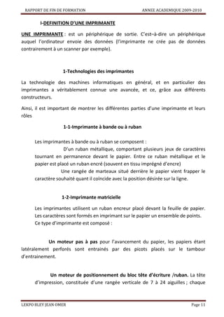 RAPPORT DE FIN DE FORMATION

ANNEE ACADEMIQUE 2009-2010

I-DEFINITION D’UNE IMPRIMANTE
UNE IMPRIMANTE : est un périphérique de sortie. C’est–à-dire un périphérique
auquel l’ordinateur envoie des données (l’imprimante ne crée pas de données
contrairement à un scanner par exemple).

1-Technologies des imprimantes
La technologie des machines informatiques en général, et en particulier des
imprimantes a véritablement connue une avancée, et ce, grâce aux différents
constructeurs.
Ainsi, il est important de montrer les différentes parties d’une imprimante et leurs
rôles
1-1-Imprimante à bande ou à ruban
Les imprimantes à bande ou à ruban se composent :
D’un ruban métallique, comportant plusieurs jeux de caractères
tournant en permanence devant le papier. Entre ce ruban métallique et le
papier est placé un ruban encré (souvent en tissu imprégné d’encre)
Une rangée de marteaux situé derrière le papier vient frapper le
caractère souhaité quant il coïncide avec la position désirée sur la ligne.

1-2-Imprimante matricielle
Les imprimantes utilisent un ruban encreur placé devant la feuille de papier.
Les caractères sont formés en imprimant sur le papier un ensemble de points.
Ce type d’imprimante est composé :

Un moteur pas à pas pour l’avancement du papier, les papiers étant
latéralement perforés sont entrainés par des picots placés sur le tambour
d’entrainement.

Un moteur de positionnement du bloc tête d’écriture /ruban. La tête
d’impression, constituée d’une rangée verticale de 7 à 24 aiguilles ; chaque

LEKPO BLEY JEAN OMER

Page 11

 