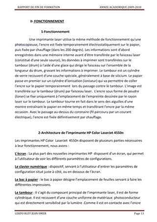 RAPPORT DE FIN DE FORMATION

ANNEE ACADEMIQUE 2009-2010

II- FONCTIONNEMENT
1-Fonctionnement
Une imprimante laser utilise la même méthode de fonctionnement qu'une
photocopieuse, l'encre est fixée temporairement électrostatiquement sur le papier,
puis fixée par chauffage (dans les 200 degrés). Les informations sont d'abord
enregistrées dans une mémoire interne avant d'être transférée par le faisceau laser
(constitué d'une seule source), les données à imprimer sont transférées sur le
tambour (drum) à l'aide d'une glace qui dirige le faisceau sur l'ensemble de la
longueur du drum, gravant les informations à imprimer. Le tambour est un cylindre
de verre recouvert d'une couche spéciale, généralement à base de silicium. Le papier
passe en premier sur un cylindre d'ionisation (ioniseur) qui va permettre de coller
l'encre sur le papier temporairement lors du passage contre le tambour. L'image est
transférée sur le tambour (drum) par faisceau laser. L'encre sous forme de poudre
(toner) se fixe uniquement à l'emplacement de l'empreinte dessinée par le rayon
laser sur le tambour. Le tambour tourne en fait dans le sens des aiguilles d'une
montre entraînant le papier en même temps et transférant l'encre par la même
occasion. Avec le passage au-dessus du coronaire (fil parcouru par un courant
électrique), l'encre est fixée définitivement par chauffage.

2-Architecture de l’imprimante HP Color LaserJet 4550n
Les imprimantes HP Color LaserJet 4550n disposent de plusieurs parties nécessaires
à leur fonctionnement, nous avons :
L’écran : La plus part des nouvelles imprimantes HP disposent d’un écran, qui permet
à l’utilisateur de voir les différents paramètres de configurations.
Le clavier numérique : dispositif, servant à l’utilisateur d’entrer les paramètres de
configuration situé juste à côté, ou en dessous de l’écran.
Le bac à papier : le bac à papier désigne l’emplacement de feuilles servant à faire les
différentes impressions.
Le tambour : Il s’agit du composant principal de l’imprimante laser, il est de forme
cylindrique. Il est recouvert d’une couche uniforme de matériaux photoconducteur
qui est directement sensibilisé par la lumière .Comme il est en contacte avec l’encre
LEKPO BLEY JEAN OMER

Page 13

 