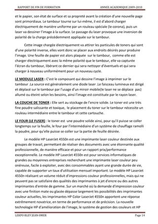 RAPPORT DE FIN DE FORMATION

ANNEE ACADEMIQUE 2009-2010

et le papier, son état de surface et sa propreté avant la création d’une nouvelle page
sont primordiaux. Le tambour tourne sur lui-même, il est d’abord charger
électriquement de manière uniforme par un rouleau spéciale (le corona), puis un
laser va dessiner l’image à la surface. Le passage du laser provoque une inversion de
polarité de la charge précédemment appliquée sur le tambour.
Cette image chargée électriquement va attirer les particules de toners qui sont
d’une polarité inverse, elles vont donc se placer aux endroits désirés pour produire
l’image. Une feuille de papier est alors plaquée sur le tambour, comme elle est
charger électriquement avec la même polarité que le tambour, elle va capturée
l’écran du tambour, libérant ce dernier qui sera nettoyer d’éventuels et qui sera
charger à nouveau uniformément pour un nouveau cycle.
LE MODULE LASER : C’est le composant qui dessine l’image à imprimer sur le
tambour .La source est généralement une diode laser .Le faisceau lumineux est dirigé
et déplacé sur le tambour par l’usage d’un miroir mobile(le laser ne se déplace pas)
allumé ou éteint selon les besoins, ainsi l’image est constituée par le rayon laser.
LA COUCHE DE TONER : Elle sert au stockage de l’encre solide. Le toner est une très
fine poudre salissante et toxique, le placement du toner sur le tambour nécessite un
rouleau intermédiaire entre le tambour et cette cartouche.
LE FOUR (LE FUSER) : le toner est une poudre solide ainsi, pour qu’il puisse se coller
longtemps sur la feuille, le four par l’intermédiaire d’un système de chauffage ramolli
la poudre, pour qu’elle puisse se coller sur la partie de feuille désirée.
Le modèle HP LaserJet 4550n est une imprimante laser couleur destinée aux
groupes de travail, permettant de réaliser des documents avec une étonnante qualité
professionnelle, de manière efficace et pour un rapport prix/performance
exceptionnelle. Le modèle HP LaserJet 4550n est pour services informatiques de
grandes ou moyennes entreprises recherchant une imprimante laser couleur peu
onéreuse, facile à exploiter, avec des consommables ayant une grande durée de vie,
capable de supporter un taux d'utilisation mensuel important. Le modèle HP LaserJet
4550n réalisant un volume réduit d'impressions couleur professionnelles, mais qui ne
peuvent pas se satisfaire des qualités des imprimantes à jet d'encre ou des autres
imprimantes d'entrée de gamme. Sur un marché où la demande d'impression couleur
avec une finition mate ou glacée dépasse largement les possibilités des imprimantes
couleur actuelles, les imprimantes HP Color LaserJet 4550n apportent une réponse
extrêmement novatrice, en terme de performance et de précision. La nouvelle
technologie HP d'amélioration de l'image, le système de gestion des couleurs et HP
LEKPO BLEY JEAN OMER

Page 14

 