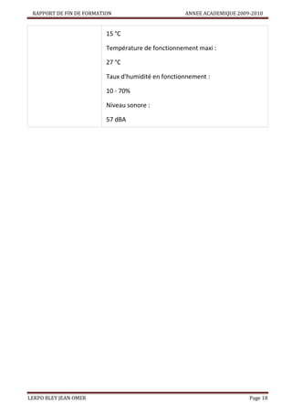 RAPPORT DE FIN DE FORMATION

ANNEE ACADEMIQUE 2009-2010

15 °C


Température de fonctionnement maxi :
27 °C



Taux d'humidité en fonctionnement :
10 - 70%



Niveau sonore :
57 dBA

LEKPO BLEY JEAN OMER

Page 18

 