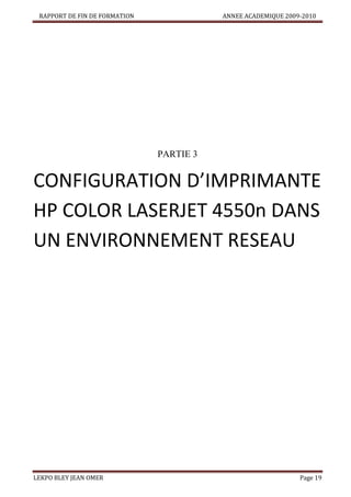 RAPPORT DE FIN DE FORMATION

ANNEE ACADEMIQUE 2009-2010

PARTIE 3

CONFIGURATION D’IMPRIMANTE
HP COLOR LASERJET 4550n DANS
UN ENVIRONNEMENT RESEAU

LEKPO BLEY JEAN OMER

Page 19

 
