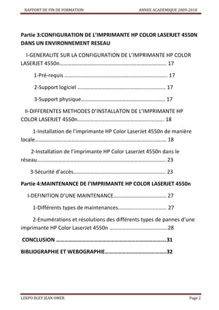 RAPPORT DE FIN DE FORMATION

ANNEE ACADEMIQUE 2009-2010

Partie 3:CONFIGURATION DE L’IMPRIMANTE HP COLOR LASERJET 4550N
DANS UN ENVIRONNEMENT RESEAU
I-GENERALITE SUR LA CONFIGURATION DE L’IMPRIMANTE HP COLOR
LASERJET 4550n……………………………………………………………………. 17
1-Pré-requis …………………………………………………………………. 17
2-Support logiciel ……………………………………………………….. 17
3-Support physique…………………………………………………….. 17
II-DIFFERENTES METHODES D’INSTALLATON DE L’IMPRIMANTE HP
COLOR LASERJET 4550n………………………………………………………. 18
1-Installation de l’imprimante HP Color LaserJet 4550n de manière
locale……………………………………………………………………………………. 18
2-Installation de l’imprimante HP Color LaserJet 4550n dans le
réseau………………………………………………………………………………….. 23
3-Sécurité d’accès………………………………………………………….. 23
Partie 4:MAINTENANCE DE l’IMPRIMANTE HP COLOR LASERJET 4550n
I-DEFINITION D’UNE MAINTENANCE………………………………… 27
1-Différents types de maintenances……………………………… 27
2-Enumérations et résolutions des différents types de pannes d’une
imprimante HP Color LaserJet 4550n …………………………………….28
CONCLUSION …………………………………………………………………….31
BIBLIOGRAPHIE ET WEBOGRAPHIE……………………………………..32

LEKPO BLEY JEAN OMER

Page 2

 