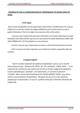 RAPPORT DE FIN DE FORMATION

ANNEE ACADEMIQUE 2009-2010

I-GENERALITE SUR LA CONFIGURATION DE L’IMPRIMANTE HP COLOR LASER JET
4550n

1-Pré-requis
Avant toute manipulation d’une quelconque imprimante, il faudrait que l’on s’assure
d’observer un certain nombre de règles prédéfinies par le constructeur ou par le
guide d’utilisateur. Parmi ces règles nous pouvons citer entre autres :
- s’assurer que l’imprimante peut être alimentée sur le réseau électrique en place
(exemple 110v-230-),vérifier que tous les accessoires les cette imprimante (câble USB
câble PARRALLELE ,CD d’installation ) y sont présents
- ensuite s’assurer que l’imprimante est dans un état de fonctionnement normal
- enfin s’assurer qu’il peut répondre aux nombreuses tâches auxquelles elle sera
soumise.

2-Support logiciel
Avec le nombre important de système d’exploitation connus sur le marché
informatique tel que : Windows 95, VISTA ; XP ; NT, windows7, LINUX, UNIX...,. Il est
important de mentionner que même avec les CD ou d’autre supports d’installation,
certains périphériques (exemple : une imprimante, un scanner) ne peuvent
s’installer. Alors, concernant l’imprimante HP COLOR LASERJET 4550n, nous allons
utiliser comme système d’exploitation : Windows XP, qui est l’un des systèmes
proposé par le constructeur, et aussi le système utilisé par la Direction Générale des
Impôts DGI.

LEKPO BLEY JEAN OMER

Page 20

 
