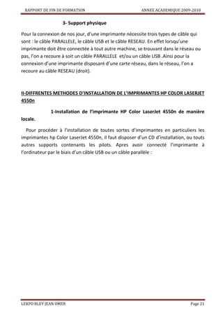 RAPPORT DE FIN DE FORMATION

ANNEE ACADEMIQUE 2009-2010

3- Support physique
Pour la connexion de nos jour, d’une imprimante nécessite trois types de câble qui
sont : le câble PARALLELE, le câble USB et le câble RESEAU. En effet lorsqu’une
imprimante doit être connectée à tout autre machine, se trouvant dans le réseau ou
pas, l’on a recoure à soit un câble PARALLELE et/ou un câble USB .Ainsi pour la
connexion d’une imprimante disposant d’une carte réseau, dans le réseau, l’on a
recoure au câble RESEAU (droit).

II-DIFFRENTES METHODES D’INSTALLATION DE L’IMPRIMANTES HP COLOR LASERJET
4550n
1-Installation de l’imprimante HP Color LaserJet 4550n de manière
locale.
Pour procéder à l’installation de toutes sortes d’imprimantes en particuliers les
imprimantes hp Color LaserJet 4550n, il faut disposer d’un CD d’installation, ou touts
autres supports contenants les pilots. Apres avoir connecté l’imprimante à
l’ordinateur par le biais d’un câble USB ou un câble parallèle :

LEKPO BLEY JEAN OMER

Page 21

 