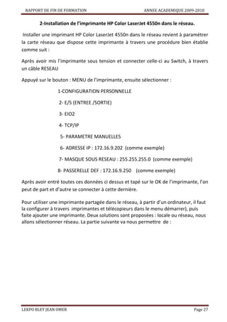 RAPPORT DE FIN DE FORMATION

ANNEE ACADEMIQUE 2009-2010

2-Installation de l’imprimante HP Color LaserJet 4550n dans le réseau.
Installer une imprimant HP Color LaserJet 4550n dans le réseau revient à paramétrer
la carte réseau que dispose cette imprimante à travers une procédure bien établie
comme suit :
Après avoir mis l’imprimante sous tension et connecter celle-ci au Switch, à travers
un câble RESEAU
Appuyé sur le bouton : MENU de l’imprimante, ensuite sélectionner :
1-CONFIGURATION PERSONNELLE
2- E/S (ENTREE /SORTIE)
3- EIO2
4- TCP/IP
5- PARAMETRE MANUELLES
6- ADRESSE IP : 172.16.9.202 (comme exemple)
7- MASQUE SOUS RESEAU : 255.255.255.0 (comme exemple)
8- PASSERELLE DEF : 172.16.9.250 (comme exemple)
Après avoir entré toutes ces données ci dessus et tapé sur le OK de l’imprimante, l’on
peut de part et d’autre se connecter à cette dernière.
Pour utiliser une imprimante partagée dans le réseau, à partir d’un ordinateur, il faut
la configurer à travers imprimantes et télécopieurs dans le menu démarrer), puis
faite ajouter une imprimante. Deux solutions sont proposées : locale ou réseau, nous
allons sélectionner réseau. La partie suivante va nous permettre de :

LEKPO BLEY JEAN OMER

Page 27

 