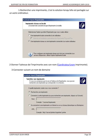 RAPPORT DE FIN DE FORMATION

ANNEE ACADEMIQUE 2009-2010

1-Rechercher une imprimante, c’est la solution lorsqu’elle est partagée sur
un autre ordinateur.

2-Donner l’adresse de l’imprimante avec son nom (ordinateurnom imprimante).
3-Connecter suivant un nom de domaine

LEKPO BLEY JEAN OMER

Page 28

 