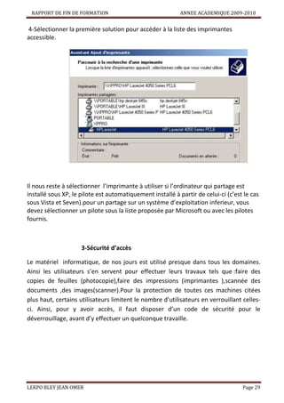 RAPPORT DE FIN DE FORMATION

ANNEE ACADEMIQUE 2009-2010

4-Sélectionner la première solution pour accéder à la liste des imprimantes
accessible.

Il nous reste à sélectionner l’imprimante à utiliser si l’ordinateur qui partage est
installé sous XP, le pilote est automatiquement installé à partir de celui-ci (c’est le cas
sous Vista et Seven).pour un partage sur un système d’exploitation inferieur, vous
devez sélectionner un pilote sous la liste proposée par Microsoft ou avec les pilotes
fournis.

3-Sécurité d’accès
Le matériel informatique, de nos jours est utilisé presque dans tous les domaines.
Ainsi les utilisateurs s’en servent pour effectuer leurs travaux tels que :faire des
copies de feuilles (photocopie),faire des impressions (imprimantes ),scannée des
documents ,des images(scanner).Pour la protection de toutes ces machines citées
plus haut, certains utilisateurs limitent le nombre d’utilisateurs en verrouillant cellesci. Ainsi, pour y avoir accès, il faut disposer d’un code de sécurité pour le
déverrouillage, avant d’y effectuer un quelconque travaille.

LEKPO BLEY JEAN OMER

Page 29

 