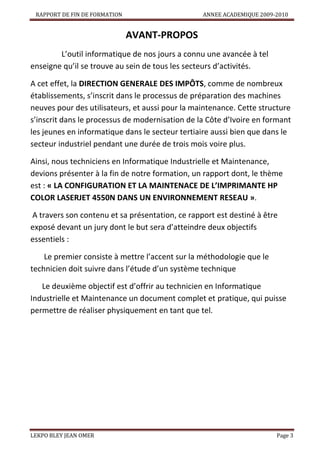 RAPPORT DE FIN DE FORMATION

ANNEE ACADEMIQUE 2009-2010

AVANT-PROPOS
L’outil informatique de nos jours a connu une avancée à tel
enseigne qu’il se trouve au sein de tous les secteurs d’activités.
A cet effet, la DIRECTION GENERALE DES IMPÔTS, comme de nombreux
établissements, s’inscrit dans le processus de préparation des machines
neuves pour des utilisateurs, et aussi pour la maintenance. Cette structure
s’inscrit dans le processus de modernisation de la Côte d’Ivoire en formant
les jeunes en informatique dans le secteur tertiaire aussi bien que dans le
secteur industriel pendant une durée de trois mois voire plus.
Ainsi, nous techniciens en Informatique Industrielle et Maintenance,
devions présenter à la fin de notre formation, un rapport dont, le thème
est : « LA CONFIGURATION ET LA MAINTENACE DE L’IMPRIMANTE HP
COLOR LASERJET 4550N DANS UN ENVIRONNEMENT RESEAU ».
A travers son contenu et sa présentation, ce rapport est destiné à être
exposé devant un jury dont le but sera d’atteindre deux objectifs
essentiels :
Le premier consiste à mettre l’accent sur la méthodologie que le
technicien doit suivre dans l’étude d’un système technique
Le deuxième objectif est d’offrir au technicien en Informatique
Industrielle et Maintenance un document complet et pratique, qui puisse
permettre de réaliser physiquement en tant que tel.

LEKPO BLEY JEAN OMER

Page 3

 