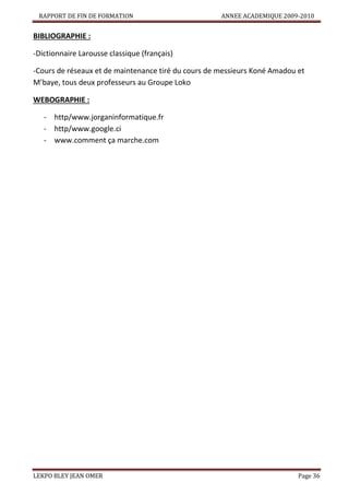 RAPPORT DE FIN DE FORMATION

ANNEE ACADEMIQUE 2009-2010

BIBLIOGRAPHIE :
-Dictionnaire Larousse classique (français)
-Cours de réseaux et de maintenance tiré du cours de messieurs Koné Amadou et
M’baye, tous deux professeurs au Groupe Loko
WEBOGRAPHIE :
- http/www.jorganinformatique.fr
- http/www.google.ci
- www.comment ça marche.com

LEKPO BLEY JEAN OMER

Page 36

 
