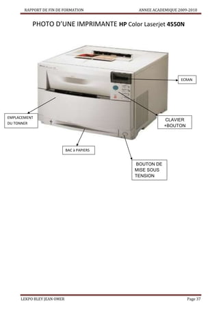 RAPPORT DE FIN DE FORMATION

ANNEE ACADEMIQUE 2009-2010

PHOTO D’UNE IMPRIMANTE HP Color Laserjet 4550N

ECRAN

EMPLACEMENT
DU TONNER

CLAVIER
+BOUTON
DE
VALIDATION
BAC à PAPIERS

BOUTON DE
MISE SOUS
TENSION

LEKPO BLEY JEAN OMER

Page 37

 