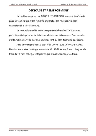 RAPPORT DE FIN DE FORMATION

ANNEE ACADEMIQUE 2009-2010

DEDICACE ET REMERCIEMENT
Je dédie ce rapport au TOUT PUISSANT DIEU, sans qui je n’aurais
pas eu l’inspiration et les facultés intellectuelles nécessaires dans
l’élaboration de cette œuvre.
Je voudrais ensuite avoir une pensée à l’endroit de tous mes
parents, qui de près ou de loin et ce depuis ma naissance, m’ont permis
d’atteindre ce niveau par leur soutien, tant au plan financier que moral.
Je le dédie également à tous mes professeurs de l’école et aussi
bien à mon maitre de stage, monsieur. OURAGA Obou, à ses collègues de
travail et à mes collègues stagiaires qui m’ont beaucoup soutenu.

LEKPO BLEY JEAN OMER

Page 4

 