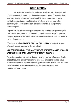 RAPPORT DE FIN DE FORMATION

ANNEE ACADEMIQUE 2009-2010

INTRODUCTION
Les Administrations sont dotées de matériels informatiques afin
d’être plus compétitives, plus dynamiques et rentables. Il faudrait donc
une bonne communication entre les différentes structures de cette
institution. Aussi pour qu’elles soient en phase avec les nouvelles
technologies, il leur faut un bon fonctionnement des équipements
informatiques.
Cependant, l’outil informatique rencontre de nombreuses pannes qui le
perturbent dans son fonctionnement.IL incombe donc au technicien de
trouver les voies et moyens pour garantir l’installation et la maintenance
de ces équipements.
C’est ainsi que la DIRECTION GENERALE DES IMPÔTS, notre structure
d’accueil nous a proposé le thème suivant :
«LA CONFIGURATION ET LA MAINTENENCE DE L’IMPRIMANTE HP COLOR
LASERJET 4550N DANS UN ENVIRONNEMENT RESEAU »
Notre intervention consistera dans un premier temps, à faire une étude
préalable sur un environnement réseau, dans un second temps, nous
allons effectuer une étude sur la configuration d’une imprimante HP Color
LaserJet 4550n et pour terminer, nous nous intéresserons à la
maintenance de celle-ci.

LEKPO BLEY JEAN OMER

Page 5

 