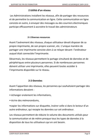 RAPPORT DE FIN DE FORMATION

ANNEE ACADEMIQUE 2009-2010

2 Utilité d’un réseau
Les Administrations installent les réseaux, afin de partager des ressources
et de permettre la communication en ligne. Cette communication en ligne
consiste en outre, à envoyer des messages ou des courriers électroniques
participe efficacement à accroitre le travail des administrateurs

2-1 Diverses ressources

Avant l’avènement des réseaux, chaque utilisateur devait disposer de sa
propre imprimante, de son propre scanner, etc. L’unique manière de
partager une imprimante consiste alors à se relayer devant l’ordinateur
auquel était connectée l’imprimante.
Désormais, les réseaux permettent le partage simultané de données et de
périphériques entre plusieurs personnes. Si de nombreuses personnes
doivent utiliser une imprimante, elles peuvent toutes accéder à
l’imprimante disponible sur le réseau.

2-2-Données
Avant l’apparition des réseaux, les personnes qui souhaitaient partager des
informations devaient :
• échanger oralement les informations,
• écrire des mémorandums,
•copier les informations sur disquette, insérer celle-ci dans le lecteur d’un
autre ordinateur, qui recopie les données sur cet ordinateur.
Les réseaux permettent de réduire le volume des documents utilisés pour
la communication et de mètre presque tous les types de données à la
disposition de tous les utilisateurs qui en ont besoin.

LEKPO BLEY JEAN OMER

Page 8

 