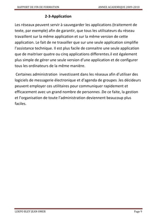 RAPPORT DE FIN DE FORMATION

ANNEE ACADEMIQUE 2009-2010

2-3-Application
Les réseaux peuvent servir à sauvegarder les applications (traitement de
texte, par exemple) afin de garantir, que tous les utilisateurs du réseau
travaillent sur la même application et sur la même version de cette
application. Le fait de ne travailler que sur une seule application simplifie
l’assistance technique. Il est plus facile de connaitre une seule application
que de maitriser quatre ou cinq applications differentes.il est également
plus simple de gérer une seule version d’une application et de configurer
tous les ordinateurs de la même manière.
Certaines administration investissent dans les réseaux afin d’utiliser des
logiciels de messagerie électronique et d’agenda de groupes .les décideurs
peuvent employer ces utilitaires pour communiquer rapidement et
efficacement avec un grand nombre de personnes .De ce faite, la gestion
et l’organisation de toute l’administration deviennent beaucoup plus
faciles.

LEKPO BLEY JEAN OMER

Page 9

 