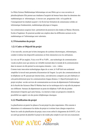 10
La filière Science Mathématique Informatique est une filière qui se veux novatrice et
pluridisciplinaire Elle permet aux étudiants d’acquérir de bonnes bases dans les domaines des
mathématiques et informatiques .A travers son programme riche et la qualité de
l’enseignement les étudiant acquiert à la fin de leur formation de connaissance solides en
informatique fondamentale, mathématique physique et langues.
Les connaissances acquises leurs permettront de poursuivre des études en Master, Doctorat,
Ecoles d’ingénieur .Ils pourront accéder aux emplois dans les différentes secteurs ou les
mathématique et l’informatique sont valorisées.
1.2 Présentation du projet
1.2.1 Cadre et Objectif du projet
L’ère nouvelle, ouverte par la forte émergence de systèmes électroniques, informatiques,
conduit à réaliser des dispositifs autonomes en forte interaction avec les utilisateurs.
La voix sur IP (en anglais, Voice over IP ou VoIP) , une technologie de communication
vocale en plein essor qui amorce un véritable tournant dans le monde de la communication
dans la mesure où elle permet la convergence données - voix - vidéos.
Comme toute innovation technologique digne de ce nom, la VoIP doit non seulement
simplifier le travail mais permettre d'économiser de l'argent. Les prix des communications de
la téléphonie sur IP, passant par internet donc, sont dérisoires comparés aux prix habituels et
cela particulièrement pour les communications longue distance. L’objectif principale de ce
projet est place un des services de communication au niveau du département d’informatique
de la faculté des Sciences Dhar El Marhaz basé sur les techniques de la voip afin de proposer
aux différents bureaux du département un poste de téléphone VoIP afin de joindre
directement n'importe quel autre bureau, via internet et dans un perspective étendre la
possibilité aux appels vers des postes téléphonique classiques
1.2.2 Planification du projet
La planification est parmi les phases d’avant projet les plus importantes. Elle consiste à
déterminer et à ordonnancer les tâches du projet et à estimer leurs charges respectives.
Parmi les outils de planification de projet, nous avons utilisé le diagramme de GANTT, c’est
un outil qui permet de planifier le projet et de rendre plus simple le suivi de son avancement.
 