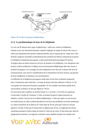 13
Figure 26 Un flot de paquets téléphoniques
2.1.2 La problematique de base de la téléphonie
La voix sur IP adresse deux types d’applications : celles qui, comme la téléphonie,
mettent en jeu une interaction humaine, laquelle implique un temps de transit très court, et
celles qui transportent des paroles unidirectionnelles, qui n’exigent pas de temps réel. Cette
dernière catégorie rassemble essentiellement des transferts de fichiers contenant de la parole.
La téléphonie transportée par paquets, et plus particulièrement par paquet IP, permet
d’intégrer dans un même réseau les services de données et la téléphonie. Les entreprises sont
de plus en plus nombreuses à intégrer leur environnement téléphonique dans leur réseau à
transfert de paquets. Les avantages de cette intégration sont, bien sûr, la baisse des frais de
communication, mais aussi la simplification de la maintenance de leurs réseaux, qui passent
de deux (téléphonie et données) à un seul (données).
La difficulté de la téléphonie par paquets réside dans la très forte contrainte temporelle
due à l’interaction entre individus. Le temps de latence doit être inférieur à 300 ms si l’on
veut garder une interaction humaine acceptable. Si l’on souhaite une bonne qualité de la
conversation, la latence ne doit pas dépasser 150 ms.
Un cas encore plus complexe se produit lorsqu’il y a un écho, c’est-à-dire un signal qui
revient dans l’oreille de l’émetteur. L’écho se produit lorsque le signal rencontre un
obstacle, comme l’arrivée sur le combiné téléphonique. L’écho qui repart en sens inverse
est numérisé par un codec (codeur-décodeur) et traverse sans problème un réseau numérique.
La valeur normalisée de la latence de l’écho étant de 56 ms, pour que l’écho ne soit pas
gênant à l’oreille, il faut que le temps aller ne dépasse pas 28 ms, en supposant un réseau
symétrique prenant le même temps de transit à l’aller qu’au retour. Il faut donc que, dans les
équipements terminaux, les logiciels extrémité soient capables de gérer les retards et de
 