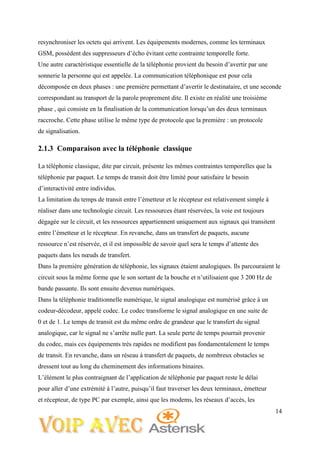 14
resynchroniser les octets qui arrivent. Les équipements modernes, comme les terminaux
GSM, possèdent des suppresseurs d’écho évitant cette contrainte temporelle forte.
Une autre caractéristique essentielle de la téléphonie provient du besoin d’avertir par une
sonnerie la personne qui est appelée. La communication téléphonique est pour cela
décomposée en deux phases : une première permettant d’avertir le destinataire, et une seconde
correspondant au transport de la parole proprement dite. Il existe en réalité une troisième
phase , qui consiste en la finalisation de la communication lorsqu’un des deux terminaux
raccroche. Cette phase utilise le même type de protocole que la première : un protocole
de signalisation.
2.1.3 Comparaison avec la téléphonie classique
La téléphonie classique, dite par circuit, présente les mêmes contraintes temporelles que la
téléphonie par paquet. Le temps de transit doit être limité pour satisfaire le besoin
d’interactivité entre individus.
La limitation du temps de transit entre l’émetteur et le récepteur est relativement simple à
réaliser dans une technologie circuit. Les ressources étant réservées, la voie est toujours
dégagée sur le circuit, et les ressources appartiennent uniquement aux signaux qui transitent
entre l’émetteur et le récepteur. En revanche, dans un transfert de paquets, aucune
ressource n’est réservée, et il est impossible de savoir quel sera le temps d’attente des
paquets dans les nœuds de transfert.
Dans la première génération de téléphonie, les signaux étaient analogiques. Ils parcouraient le
circuit sous la même forme que le son sortant de la bouche et n’utilisaient que 3 200 Hz de
bande passante. Ils sont ensuite devenus numériques.
Dans la téléphonie traditionnelle numérique, le signal analogique est numérisé grâce à un
codeur-décodeur, appelé codec. Le codec transforme le signal analogique en une suite de
0 et de 1. Le temps de transit est du même ordre de grandeur que le transfert du signal
analogique, car le signal ne s’arrête nulle part. La seule perte de temps pourrait provenir
du codec, mais ces équipements très rapides ne modifient pas fondamentalement le temps
de transit. En revanche, dans un réseau à transfert de paquets, de nombreux obstacles se
dressent tout au long du cheminement des informations binaires.
L’élément le plus contraignant de l’application de téléphonie par paquet reste le délai
pour aller d’une extrémité à l’autre, puisqu’il faut traverser les deux terminaux, émetteur
et récepteur, de type PC par exemple, ainsi que les modems, les réseaux d’accès, les
 