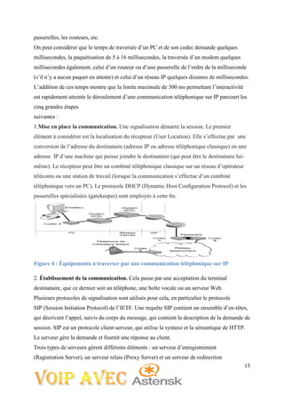 15
passerelles, les routeurs, etc.
On peut considérer que le temps de traversée d’un PC et de son codec demande quelques
millisecondes, la paquétisation de 5 à 16 millisecondes, la traversée d’un modem quelques
millisecondes également, celui d’un routeur ou d’une passerelle de l’ordre de la milliseconde
(s’il n’y a aucun paquet en attente) et celui d’un réseau IP quelques dizaines de millisecondes.
L’addition de ces temps montre que la limite maximale de 300 ms permettant l’interactivité
est rapidement atteinte le déroulement d’une communication téléphonique sur IP parcourt les
cinq grandes étapes
suivantes :
1.Mise en place la communication. Une signalisation démarre la session. Le premier
élément à considérer est la localisation du récepteur (User Location). Elle s’effectue par une
conversion de l’adresse du destinataire (adresse IP ou adresse téléphonique classique) en une
adresse IP d’une machine qui puisse joindre le destinataire (qui peut être le destinataire lui-
même). Le récepteur peut être un combiné téléphonique classique sur un réseau d’opérateur
télécoms ou une station de travail (lorsque la communication s’effectue d’un combiné
téléphonique vers un PC). Le protocole DHCP (Dynamic Host Conﬁguration Protocol) et les
passerelles spécialisées (gatekeeper) sont employés à cette ﬁn.
Figure 4 : Équipements à traverser par une communication téléphonique sur IP
2. Établissement de la communication. Cela passe par une acceptation du terminal
destinataire, que ce dernier soit un téléphone, une boîte vocale ou un serveur Web.
Plusieurs protocoles de signalisation sont utilisés pour cela, en particulier le protocole
SIP (Session Initiation Protocol) de l’IETF. Une requête SIP contient un ensemble d’en-têtes,
qui décrivent l’appel, suivis du corps du message, qui contient la description de la demande de
session. SIP est un protocole client-serveur, qui utilise la syntaxe et la sémantique de HTTP.
Le serveur gère la demande et fournit une réponse au client.
Trois types de serveurs gèrent différents éléments : un serveur d’enregistrement
(Registration Server), un serveur relais (Proxy Server) et un serveur de redirection
 