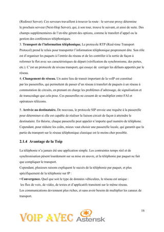 16
(Redirect Server). Ces serveurs travaillent à trouver la route : le serveur proxy détermine
le prochain serveur (Next-Hop Server), qui, à son tour, trouve le suivant, et ainsi de suite. Des
champs supplémentaires de l’en-tête gèrent des options, comme le transfert d’appel ou la
gestion des conférences téléphoniques.
3. Transport de l’information téléphonique. Le protocole RTP (Real-time Transport
Protocol) prend le relais pour transporter l’information téléphonique proprement dite. Son rôle
est d’organiser les paquets à l’entrée du réseau et de les contrôler à la sortie de façon à
reformer le flot avec ses caractéristiques de départ (vérification du synchronisme, des pertes,
etc.). C’est un protocole de niveau transport, qui essaye de corriger les défauts apportés par le
réseau.
4. Changement de réseau. Un autre lieu de transit important de la voIP est constitué
par les passerelles, qui permettent de passer d’un réseau à transfert de paquets à un réseau à
commutation de circuits, en prenant en charge les problèmes d’adressage, de signalisation et
de transcodage que cela pose. Ces passerelles ne cessent de se multiplier entre FAI et
opérateurs télécoms.
5. Arrivée au destinataire. De nouveau, le protocole SIP envoie une requête à la passerelle
pour déterminer si elle est capable de réaliser la liaison circuit de façon à atteindre le
destinataire. En théorie, chaque passerelle peut appeler n’importe quel numéro de téléphone.
Cependant, pour réduire les coûts, mieux vaut choisir une passerelle locale, qui garantit que la
partie du transport sur le réseau téléphonique classique est le moins cher possible.
2.1.4 Avantage de la Toip
La téléphonie n’a jamais été une application simple. Les contraintes temps réel et de
synchronisation pèsent lourdement sur sa mise en œuvre, et la téléphonie par paquet ne fait
que compliquer le transport.
Cependant, plusieurs raisons expliquent le succès de la téléphonie par paquet, et plus
spécifiquement de la téléphonie sur IP :
• Convergence. Quel que soit le type de données véhiculées, le réseau est unique :
les flux de voix, de vidéo, de textes et d’applicatifs transitent sur le même réseau.
Les communications deviennent plus riches, et sans avoir besoin de multiplier les canaux de
transport.
 