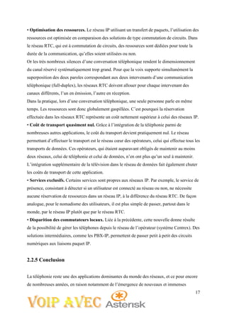 17
• Optimisation des ressources. Le réseau IP utilisant un transfert de paquets, l’utilisation des
ressources est optimisée en comparaison des solutions de type commutation de circuits. Dans
le réseau RTC, qui est à commutation de circuits, des ressources sont dédiées pour toute la
durée de la communication, qu’elles soient utilisées ou non.
Or les très nombreux silences d’une conversation téléphonique rendent le dimensionnement
du canal réservé systématiquement trop grand. Pour que la voix supporte simultanément la
superposition des deux paroles correspondant aux deux intervenants d’une communication
téléphonique (full-duplex), les réseaux RTC doivent allouer pour chaque intervenant des
canaux différents, l’un en émission, l’autre en réception.
Dans la pratique, lors d’une conversation téléphonique, une seule personne parle en même
temps. Les ressources sont donc globalement gaspillées. C’est pourquoi la réservation
effectuée dans les réseaux RTC représente un coût nettement supérieur à celui des réseaux IP.
• Coût de transport quasiment nul. Grâce à l’intégration de la téléphonie parmi de
nombreuses autres applications, le coût du transport devient pratiquement nul. Le réseau
permettant d’effectuer le transport est le réseau cœur des opérateurs, celui qui effectue tous les
transports de données. Ces opérateurs, qui étaient auparavant obligés de maintenir au moins
deux réseaux, celui de téléphonie et celui de données, n’en ont plus qu’un seul à maintenir.
L’intégration supplémentaire de la télévision dans le réseau de données fait également chuter
les coûts de transport de cette application.
• Services exclusifs. Certains services sont propres aux réseaux IP. Par exemple, le service de
présence, consistant à détecter si un utilisateur est connecté au réseau ou non, ne nécessite
aucune réservation de ressources dans un réseau IP, à la différence du réseau RTC. De façon
analogue, pour le nomadisme des utilisateurs, il est plus simple de passer, partout dans le
monde, par le réseau IP plutôt que par le réseau RTC.
• Disparition des commutateurs locaux. Liée à la précédente, cette nouvelle donne résulte
de la possibilité de gérer les téléphones depuis le réseau de l’opérateur (système Centrex). Des
solutions intermédiaires, comme les PBX-IP, permettent de passer petit à petit des circuits
numériques aux liaisons paquet IP.
2.2.5 Conclusion
La téléphonie reste une des applications dominantes du monde des réseaux, et ce pour encore
de nombreuses années, en raison notamment de l’émergence de nouveaux et immenses
 