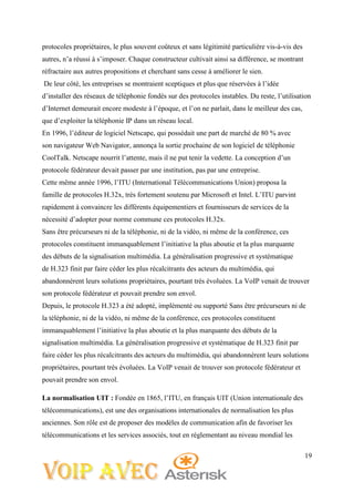 19
protocoles propriétaires, le plus souvent coûteux et sans légitimité particulière vis-à-vis des
autres, n’a réussi à s’imposer. Chaque constructeur cultivait ainsi sa différence, se montrant
réfractaire aux autres propositions et cherchant sans cesse à améliorer le sien.
De leur côté, les entreprises se montraient sceptiques et plus que réservées à l’idée
d’installer des réseaux de téléphonie fondés sur des protocoles instables. Du reste, l’utilisation
d’Internet demeurait encore modeste à l’époque, et l’on ne parlait, dans le meilleur des cas,
que d’exploiter la téléphonie IP dans un réseau local.
En 1996, l’éditeur de logiciel Netscape, qui possédait une part de marché de 80 % avec
son navigateur Web Navigator, annonça la sortie prochaine de son logiciel de téléphonie
CoolTalk. Netscape nourrit l’attente, mais il ne put tenir la vedette. La conception d’un
protocole fédérateur devait passer par une institution, pas par une entreprise.
Cette même année 1996, l’ITU (International Télécommunications Union) proposa la
famille de protocoles H.32x, très fortement soutenu par Microsoft et Intel. L’ITU parvint
rapidement à convaincre les différents équipementiers et fournisseurs de services de la
nécessité d’adopter pour norme commune ces protocoles H.32x.
Sans être précurseurs ni de la téléphonie, ni de la vidéo, ni même de la conférence, ces
protocoles constituent immanquablement l’initiative la plus aboutie et la plus marquante
des débuts de la signalisation multimédia. La généralisation progressive et systématique
de H.323 finit par faire céder les plus récalcitrants des acteurs du multimédia, qui
abandonnèrent leurs solutions propriétaires, pourtant très évoluées. La VoIP venait de trouver
son protocole fédérateur et pouvait prendre son envol.
Depuis, le protocole H.323 a été adopté, implémenté ou supporté Sans être précurseurs ni de
la téléphonie, ni de la vidéo, ni même de la conférence, ces protocoles constituent
immanquablement l’initiative la plus aboutie et la plus marquante des débuts de la
signalisation multimédia. La généralisation progressive et systématique de H.323 finit par
faire céder les plus récalcitrants des acteurs du multimédia, qui abandonnèrent leurs solutions
propriétaires, pourtant très évoluées. La VoIP venait de trouver son protocole fédérateur et
pouvait prendre son envol.
La normalisation UIT : Fondée en 1865, l’ITU, en français UIT (Union internationale des
télécommunications), est une des organisations internationales de normalisation les plus
anciennes. Son rôle est de proposer des modèles de communication afin de favoriser les
télécommunications et les services associés, tout en réglementant au niveau mondial les
 
