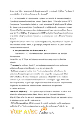 21
de son et de vidéo avec un soucis de données temps réel. Le protocole H.323 est l’un d’eux. Il
permet de faire de la visioconférence sur des réseaux IP.
H.323 est un protocole de communication englobant un ensemble de normes utilisées pour
l’envoi de données audio et vidéo sur Internet. Il existe depuis 1996 et a été initié par l’ITU
(International Communication Union), un groupe international de téléphonie qui développe
des standards de communication. Concrètement, il est utilisé dans des programmes tels que
Microsoft NetMeeting, ou encore dans des équipements tels que les routeurs Cisco. Il existe
un projet Open H.323 qui développe un client H.323 en logiciel libre afin que les utilisateurs
et les petites entreprises puissent avoir accès à ce protocole sans avoir à débourser beaucoup
d’argent.
Le protocole s’articule autour d’une architecture particulière ,cette architecture concentre les
fonctionnalités autour d’entités, ce qui explique pourquoi le protocole H.323 est considéré
comme fortement centralisé.
 Les quatre entités d’une architecture H.323
Le protocole H.323 axe très fortement ses communications sur une typologie
d’équipements.
Une architecture H.323 est généralement composée des quatre catégories d’entités
suivantes :
•Terminaux (au minimum deux). Ce sont les équipements de traitement destinés aux
utilisateurs, leur permettant d’émettre et de recevoir des appels.
• Gatekeeper, ou garde-barrière. C’est l’équipement permettant la localisation des
utilisateurs. Ces derniers peuvent s’identifier entre eux par des noms, auxquels il faut
attribuer l’adresse IP correspondante dans le réseau ou, si l’appelé n’est pas situé dans
un réseau IP, la localisation de l’entité intermédiaire à joindre pour l’appel. Outre cette
fonction primordiale, un gatekeeper remplit tout un ensemble de fonctions complémentaires
de gestion et de contrôle des communications, certaines étant indispensables
et d’autres facultatives.
• Passerelle, ou gateway. C’est l’équipement permettant à des utilisateurs du réseau IP de
joindre les utilisateurs qui sont actifs sur d’autres types de réseaux téléphoniques,
RTC, RNIS ou ATM. On peut avoir autant de passerelles différentes que nécessaire, suivant
la nature des réseaux non-IP à interconnecter.
• MCU (Multipoint Control Unit), ou unité de contrôle multipoint, parfois appelée pont
multipoint. C’est l’équipement permettant la gestion des conférences, c’est-à-dire les
 