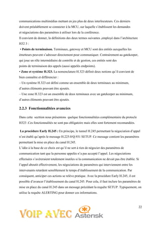22
communications multimédias mettant en jeu plus de deux interlocuteurs. Ces derniers
doivent préalablement se connecter à la MCU, sur laquelle s’établissent les demandes
et négociations des paramètres à utiliser lors de la conférence.
Il convient de donner, la définitions des deux termes suivantes ,employé dans l’architecture
H32 3 :
• Points de terminaison. Terminaux, gateway et MCU sont des entités auxquelles les
émetteurs peuvent s’adresser directement pour communiquer. Contrairement au gatekeeper,
qui joue un rôle intermédiaire de contrôle et de gestion, ces entités sont des
points de terminaison des appels (aussi appelés endpoints).
• Zone et système H.323. La nomenclature H.323 définit deux notions qu’il convient de
bien connaître et différencier :
– Un système H.323 est défini comme un ensemble de deux terminaux au minimum,
d’autres éléments pouvant être ajoutés.
– Une zone H.323 est un ensemble de deux terminaux avec un gatekeeper au minimum,
d’autres éléments pouvant être ajoutés.
2.2.3 Fonctionnalitées avancées
Dans cette secttion nous présentons quelque fonctionnalitées complémentaire du protocle
H323 .Ces fonctionnalités ne sont pas obligatoire mais elles sont fortement recomandées.
La procédure Early H.245 : En principe, le tunnel H.245 permettant la négociation d’appel
n’est établi qu’après le message H.225.0/Q.931 SETUP. Ce message contient les paramètres
permettant la mise en place du canal H.245.
L’idée à la base de ce choix est qu’il ne sert à rien de négocier des paramètres de
communication tant que la personne appelée n’a pas accepté l’appel. Les négociations
effectuées s’avéreraient totalement inutiles si la communication ne devait pas être établie. Si
l’appel aboutit effectivement, les négociations de paramètres qui interviennent entre les
intervenants retardent sensiblement le temps d’établissement de la communication. Par
conséquent, anticiper ces actions se relève pratique. Avec la procédure Early H.245, il est
possible d’avancer l’établissement du canal H.245. Pour cela, il faut inclure les paramètres de
mise en place du canal H.245 dans un message précédant la requête SETUP. Typiquement, on
utilise la requête ALERTING pour donner ces informations.
 