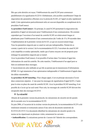 23
Dès que cette dernière est reçue, l’établissement du canal H.245 peut commencer
parallèlement à la signalisation H.225.0. Globalement, cela accélère sensiblement l’étape de
négociation des paramètres effectuée avec le protocole H.245, et l’appel est plus rapidement
établi. Cette optimisation particulièrement utile est souvent disponible en complément de la
procédure FastConnect.
La procédure FastConnect : En principe, le canal H.245 permettant la négociation des
paramètres d’appel est nécessaire pour l’établissement d’une communication. On constate
cependant que l’ouverture d’un tunnel de contrôle H.245 est relativement longue et
pénalisante pour l’établissement d’une communication (de l’ordre de 15 à 30 secondes dans
l’implémentation de la première version de H.323, ce qui est excessivement long).
Tous les paramètres négociés par ce canal ne sont pas indispensables. Partant de ce
constat, à partir de la version 2 de la recommandation H.323, l’ouverture du canal H.245
a été simplifiée et rendue optionnelle, tandis que d’autres moyens ont été proposés pour
échanger les paramètres négociés par ce tunnel.
Avec la procédure FastConnect, il est possible d’inclure dans l’invitation d’appel des
informations de canal de contrôle. De cette manière, l’établissement d’un appel peut se
faire en seulement deux messages.
L’inconvénient de cette méthode est qu’elle ne permet pas la transmission d’informations
DTMF. Il s’agit néanmoins d’une optimisation indispensable à l’établissement d’appels dans
des délais raisonnables.
La procédure H.245 tunneling : Pour chaque appel, il est en principe nécessaire d’avoir
deux connexions séparées . L’une pour les messages de signalisation d’appel Q.931, l’autre
pour la mise en place du canal de contrôle H.245. Avec la procédure H.245 tunneling, il est
possible de n’avoir qu’un seul canal. Pour cela, les messages de contrôle H.245 doivent être
encapsulés dans des messages H.225.0.
 La sécurité
Absents de la première version du protocole, les mécanismes de sécurité ont été ajoutés
dès la seconde avec la recommandation H.235.
En juin 2006, à l’occasion de la sixième version du protocole, la recommandation H.235 a été
totalement remaniée et restructurée autour d’une série de documents numérotés de
H.235.0 à H.235.9. Ces documents détaillent les mécanismes de sécurité ajoutés à la
norme en les répartissant en plusieurs volets, notamment les suivants :
• Authentification. Ce mécanisme permet de s’assurer de l’identité des correspondants.
 