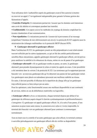 24
Tout utilisateur doit s’authentifier auprès du gatekeeper avant d’être autorisé à émettre
ou recevoir un appel. C’est également indispensable pour garantir la bonne gestion des
facturations d’appels.
• Contrôle d’intégrité. Ce mécanisme permet de s’assurer que les données sont transmises
sans avoir été altérées ni corrompues pendant leur transfert.
• Confidentialité. Cet aspect couvre les méthodes de cryptage de données empêchant les
écoutes clandestines d’une communication.
• Non-répudiation. Ce mécanisme permet de s’assurer de la provenance d’un message
(empêchant l’émetteur de nier ultérieurement son envoi). Le protocole H.323 supporte aussi la
sécurisation des échanges multimédias via le protocole SRTP (Secure RTP).
 Gatekeeper alternatif et gatekeeper affecter
Dans l’architecture H.323, les gatekeepers jouent un rôle prépondérant et sont relativement
souvent sollicités par les autres équipements, ce qui en fait des entités particulièrement
sensibles.Deux mécanismes, appelés gatekeeper alternatif et gatekeeper affecté, ont été prévus
pour améliorer la stabilité et la robustesse du réseau, même en cas de panne d’un gatekeeper.
« Gatekeeper alternatif » :Si un gatekeeper tombe en panne, un autre, le gatekeeper
alternatif, peut prendre dynamiquement le relais et traiter les appels en cours. Cette possibilité
a été introduite dans la version 2 du protocole H.323. Les terminaux qui la supportent peuvent
basculer vers un nouveau gatekeeper dès qu’ils détectent une panne de leur gatekeeper initial.
Les gatekeepers ainsi placés en redondance procurent une meilleure stabilité au réseau.
En outre, il devient possible d’effectuer de la répartition de charge afin qu’un gatekeeper
trop sollicité puisse se faire relayer par un autre.
Pour les opérateurs, cette fonctionnalité assure une meilleure disponibilité et une continuité
de services, même en cas de défaillances matérielles ou logicielles.
« Gatekeeper affecté »:Avec ce mécanisme, chaque terminal dispose par défaut d’un
gatekeeper de référence,auprès duquel il cherche systématiquement et préférentiellement à
s’enregistrer. Ce gatekeeper est appelé gatekeeper affecté. Si, à la suite d’une panne, d’une
saturation ou pour toute autre raison, la connexion avec celui-ci s’avère impossible, le
terminal doit basculer vers un gatekeeper alternatif pour continuer à communiquer
normalement.
Tout en étant sous le contrôle d’un autre gatekeeper que celui affecté, le terminal continue
à surveiller périodiquement son gatekeeper affecté afin de vérifier sa disponibilité.
 