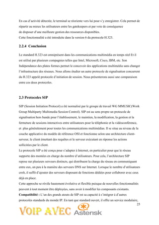 25
En cas d’activité détectée, le terminal se réoriente vers lui pour s’y enregistrer. Cela permet de
répartir au mieux les utilisateurs entre les gatekeepers et par voie de conséquence
de disposer d’une meilleure gestion des ressources disponibles.
Cette fonctionnalité a été introduite dans la version 6 du protocole H.323.
2.2.4 Conclusion
Le standard H.323 est omniprésent dans les communications multimédia en temps réel Et il
est utilisé par plusieurs compagnies telles que Intel, Microsoft, Cisco, IBM, etc. Son
Indépendance des plates formes permet le concevoir des applications multimédia sans changer
l’infrastructure des réseaux. Nous allons étudier un autre protocole de signalisation concurrent
du H.323 appelé protocole d’initiation de session. Nous présenterons aussi une comparaison
entre ces deux protocoles.
2.3 Protocoles SIP
SIP (Session Initiation Protocol) a été normalisé par le groupe de travail WG MMUSIC(Work
Group Multiparty Multimedia Session Control). SIP est au sens propre un protocole de
signalisation hors bande pour l’établissement, le maintien, la modification, la gestion et la
fermeture de sessions interactives entre utilisateurs pour la téléphonie et la vidéoconférence,
et plus généralement pour toutes les communications multimédias. Il se situe au niveau de la
couche applicative du modèle de référence OSI et fonctionne selon une architecture client-
serveur, le client émettant des requêtes et le serveur exécutant en réponse les actions
sollicitées par le client.
Le protocole SIP a été conçu pour s’adapter à Internet, en particulier pour que le réseau
supporte des montées en charge du nombre d’utilisateurs. Pour cela, l’architecture SIP
repose sur plusieurs serveurs distincts, qui distribuent la charge du réseau en communiquant
entre eux, un peu à la manière des serveurs DNS sur Internet. Lorsque le nombre d’utilisateurs
croît, il suffit d’ajouter des serveurs disposant de fonctions dédiées pour collaborer avec ceux
déjà en place.
Cette approche se révèle hautement évolutive et flexible puisque de nouvelles fonctionnalités
peuvent à tout moment être déployées, sans avoir à modifier les composants existants.
Compatibilité : L’un des grands atouts de SIP est sa capacité à s’intégrer à d’autres
protocoles standards du monde IP. En tant que standard ouvert, il offre un service modulaire,
 