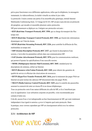 26
prévu pour fonctionner avec différentes applications, telles que la téléphonie, la messagerie
instantanée, la vidéoconférence, la réalité virtuelle ou même le jeu vidéo.
Le protocole s’insère comme une partie d’un ensemble plus générique, intitulé Internet
Multimedia Conferencing Suite. À l’image de H.323, SIP est peu à peu devenu un protocole
dit parapluie, qui encadre et rassemble plusieurs autres protocoles.
SIP peut notamment se déployer ou s’intégrer aux protocoles suivants :
• RTP (Real-time Transport Protocol), RFC 3550, qui se charge du transport des flux
temps réel.
• RTCP (Real-time Transport Control Protocol), RFC 3550, qui fournit des informations
dynamiques sur l’état du réseau.
• RTSP (Real-time Streaming Protocol), RFC 2326, pour contrôler la diffusion de flux
multimédias en temps réel.
• SDP (Session Description Protocol), RFC 2327, qui fournit la description d’une
session, c’est-à-dire les paramètres utilisés dans une communication SIP.
• SAP (Session Advertisement Protocol), RFC 2974, pour les communications multicast,
qui permet d’ajouter les spécifications d’une nouvelle session.
• MIME (Multipurpose Internet Mail Extension), RFC 2045, standard pour les
descriptions de contenus, utilisé sur Internet.
• RSVP (Resource reSerVation Protocol), RFC 2205, pour obtenir des garanties de
qualité de service et effectuer des réservations de ressources.
• HTTP (HyperText Transfer Protocol), RFC 2616, pour le traitement des pages Web sur
Internet (on peut inclure des adresses SIP directement dans des pages Web).
• MGCP (Media Gateway Control Protocol), RFC 3435, pour le contrôle des passerelles
assurant la connectivité entre un réseau IP et un réseau téléphonique.
Tous ces protocoles sont d’une nature différente de celle de SIP, et ils n’interfèrent pas
avec la signalisation. Leur utilisation conjointe est possible, voire recommandée pour
certains d’entre eux.
Cela dit, aucun d’eux n’est indispensable au bon fonctionnement de SIP, qui reste totalement
indépendant à leur égard et autorise a priori n’importe quel autre protocole. Dans
la pratique, nous verrons cependant que SIP est classiquement utilisé avec les mêmes
protocoles.
2.3.1 Architecture de SIP
 
