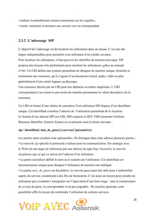 28
• réaliser éventuellement certains traitements sur les requêtes ;
• initier, maintenir et terminer une session vers un correspondant.
2.3.2 L’adressage SIP
L’objectif de l’adressage est de localiser les utilisateurs dans un réseau. C’est une des
étapes indispensables pour permettre à un utilisateur d’en joindre un autre.
Pour localiser les utilisateurs, il faut pouvoir les identifier de manière univoque. SIP
propose des moyens très performants pour nommer les utilisateurs, grâce au concept
d’URI. Un URI définit une syntaxe permettant de désigner de manière unique, formelle et
normalisée une ressource, qu’il s’agisse d’un document textuel, audio, vidéo ou plus
généralement d’une entité logique ou physique.
Une ressource décrite par un URI peut être déplacée ou même supprimée. L’URI
correspondant n’en conserve pas moins de manière permanente la valeur descriptive de la
ressource.
Un URI est formé d’une chaîne de caractères.Tout utilisateur SIP dispose d’un identifiant
unique. Cet identifiant constitue l’adresse de l’utilisateur permettant de le localiser.
Le format d’une adresse SIP (ou URL SIP) respecte la RFC 3986 (nommée Uniform
Resource Identifier: Generic Syntax) et se présente sous la forme suivante :
sip : identifiant[:mot_de_passe]@serveur[?paramètres]
Les parties entre crochets sont optionnelles. On distingue dans cette adresse plusieurs parties :
• Le mot-clé sip spécifie le protocole à utiliser pour la communication. Par analogie avec
le Web (où une page est référencée par une adresse de type http://monsite), le mot-clé
sip précise que ce qui va suivre est l’adresse d’un utilisateur.
• La partie identifiant définit le nom ou le numéro de l’utilisateur. Cet identifiant est
nécessairement unique pour désigner l’utilisateur de manière non ambiguë.
• La partie mot_ de_passe est facultative. Le mot de passe peut être utile pour s’authentifier
auprès du serveur, notamment à des fins de facturation. C’est aussi un moyen pour joindre un
utilisateur qui a souhaité s’enregistrer sur l’équivalent d’une liste rouge : sans la connaissance
de ce mot de passe, le correspondant n’est pas joignable. De manière générale, cette
possibilité offre le moyen de restreindre l’utilisation de certains services.
 