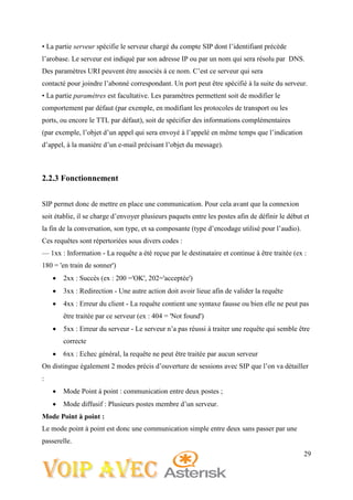 29
• La partie serveur spécifie le serveur chargé du compte SIP dont l’identifiant précède
l’arobase. Le serveur est indiqué par son adresse IP ou par un nom qui sera résolu par DNS.
Des paramètres URI peuvent être associés à ce nom. C’est ce serveur qui sera
contacté pour joindre l’abonné correspondant. Un port peut être spécifié à la suite du serveur.
• La partie paramètres est facultative. Les paramètres permettent soit de modifier le
comportement par défaut (par exemple, en modifiant les protocoles de transport ou les
ports, ou encore le TTL par défaut), soit de spécifier des informations complémentaires
(par exemple, l’objet d’un appel qui sera envoyé à l’appelé en même temps que l’indication
d’appel, à la manière d’un e-mail précisant l’objet du message).
2.2.3 Fonctionnement
SIP permet donc de mettre en place une communication. Pour cela avant que la connexion
soit établie, il se charge d’envoyer plusieurs paquets entre les postes afin de définir le début et
la fin de la conversation, son type, et sa composante (type d’encodage utilisé pour l’audio).
Ces requêtes sont répertoriées sous divers codes :
— 1xx : Information - La requête a été reçue par le destinataire et continue à être traitée (ex :
180 = 'en train de sonner')
 2xx : Succès (ex : 200 ='OK', 202='acceptée')
 3xx : Redirection - Une autre action doit avoir lieue afin de valider la requête
 4xx : Erreur du client - La requête contient une syntaxe fausse ou bien elle ne peut pas
être traitée par ce serveur (ex : 404 = 'Not found')
 5xx : Erreur du serveur - Le serveur n’a pas réussi à traiter une requête qui semble être
correcte
 6xx : Echec général, la requête ne peut être traitée par aucun serveur
On distingue également 2 modes précis d’ouverture de sessions avec SIP que l’on va détailler
:
 Mode Point à point : communication entre deux postes ;
 Mode diffusif : Plusieurs postes membre d’un serveur.
Mode Point à point :
Le mode point à point est donc une communication simple entre deux sans passer par une
passerelle.
 
