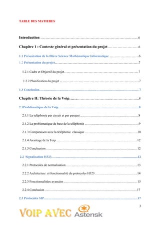 3
TABLE DES MATIERES
Introduction ……………………………………………………………..….….6
Chapitre 1 : Contexte général et présentation du projet…………………….6
1.1 Présentation de la filière Science Mathématique Informatique …….……….…….6
1.2 Présentation du projet……………………….…………………………………7
1.2.1 Cadre et Objectif du projet…………..…………………………….…………7
1.2.2 Planification du projet …….…………….…………………………….….....7
1.3 Conclusion…………………………………………………………………………………7
Chapitre II: Théorie de la Voip…………………………...…………………...8
2.1Problématique de la Voip………………...……………………………………………….8
2.1.1 La teléphonie par circuit et par parquet ..………………………………………….….8
2.1.2 La problematique de base de la téléphonie ..………...….………………….…………9
2.1.3 Comparaison avec la téléphonie classique ...………...………………………..…….10
2.1.4 Avantage de la Toip …………………..…………...…………………...……………12
2.1.5 Conclsusion …………...………………………..………………………………...… 12
2.2 Signalisation H323……...…………………………………………………....................12
2.2.1 Protocoles de normalisation …………….…………………………………..……….13
2.2.2 Architecture et fonctionnalité du protocoles H323 …………….…………..……….14
2.2.3 Fonctionnalitées avancées …………..……………………………….………………15
2.2.4 Conclusion ………………..…………………………………………………………17
2.3 Protocoles SIP……………………………………………………………………………17
 