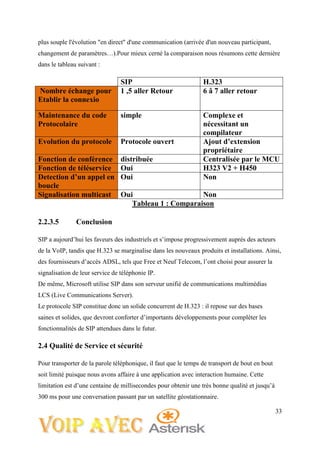 33
plus souple l'évolution "en direct" d'une communication (arrivée d'un nouveau participant,
changement de paramètres…).Pour mieux cerné la comparaison nous résumons cette dernière
dans le tableau suivant :
SIP H.323
Nombre échange pour
Etablir la connexio
1 ,5 aller Retour 6 â 7 aller retour
Maintenance du code
Protocolaire
simple Complexe et
nécessitant un
compilateur
Evolution du protocole Protocole ouvert Ajout d’extension
propriétaire
Fonction de conférence distribuée Centralisée par le MCU
Fonction de téléservice Oui H323 V2 + H450
Detection d’un appel en
boucle
Oui Non
Signalisation multicast Oui Non
Tableau 1 : Comparaison
2.2.3.5 Conclusion
SIP a aujourd’hui les faveurs des industriels et s’impose progressivement auprès des acteurs
de la VoIP, tandis que H.323 se marginalise dans les nouveaux produits et installations. Ainsi,
des fournisseurs d’accès ADSL, tels que Free et Neuf Telecom, l’ont choisi pour assurer la
signalisation de leur service de téléphonie IP.
De même, Microsoft utilise SIP dans son serveur unifié de communications multimédias
LCS (Live Communications Server).
Le protocole SIP constitue donc un solide concurrent de H.323 : il repose sur des bases
saines et solides, que devront conforter d’importants développements pour compléter les
fonctionnalités de SIP attendues dans le futur.
2.4 Qualité de Service et sécurité
Pour transporter de la parole téléphonique, il faut que le temps de transport de bout en bout
soit limité puisque nous avons affaire à une application avec interaction humaine. Cette
limitation est d’une centaine de millisecondes pour obtenir une très bonne qualité et jusqu’à
300 ms pour une conversation passant par un satellite géostationnaire.
 