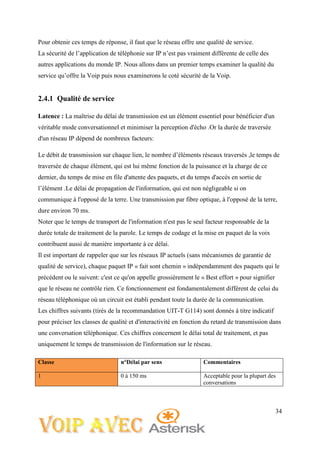 34
Pour obtenir ces temps de réponse, il faut que le réseau offre une qualité de service.
La sécurité de l’application de téléphonie sur IP n’est pas vraiment différente de celle des
autres applications du monde IP. Nous allons dans un premier temps examiner la qualité du
service qu’offre la Voip puis nous examinerons le coté sécurité de la Voip.
2.4.1 Qualité de service
Latence : La maîtrise du délai de transmission est un élément essentiel pour bénéficier d'un
véritable mode conversationnel et minimiser la perception d'écho .Or la durée de traversée
d'un réseau IP dépend de nombreux facteurs:
Le débit de transmission sur chaque lien, le nombre d’éléments réseaux traversés ,le temps de
traversée de chaque élément, qui est lui même fonction de la puissance et la charge de ce
dernier, du temps de mise en file d'attente des paquets, et du temps d'accès en sortie de
l’élément .Le délai de propagation de l'information, qui est non négligeable si on
communique à l'opposé de la terre. Une transmission par fibre optique, à l'opposé de la terre,
dure environ 70 ms.
Noter que le temps de transport de l'information n'est pas le seul facteur responsable de la
durée totale de traitement de la parole. Le temps de codage et la mise en paquet de la voix
contribuent aussi de manière importante à ce délai.
Il est important de rappeler que sur les réseaux IP actuels (sans mécanismes de garantie de
qualité de service), chaque paquet IP « fait sont chemin » indépendamment des paquets qui le
précèdent ou le suivent: c'est ce qu'on appelle grossièrement le « Best effort » pour signifier
que le réseau ne contrôle rien. Ce fonctionnement est fondamentalement différent de celui du
réseau téléphonique où un circuit est établi pendant toute la durée de la communication.
Les chiffres suivants (tirés de la recommandation UIT-T G114) sont donnés à titre indicatif
pour préciser les classes de qualité et d'interactivité en fonction du retard de transmission dans
une conversation téléphonique. Ces chiffres concernent le délai total de traitement, et pas
uniquement le temps de transmission de l'information sur le réseau.
Classe n°Délai par sens Commentaires
1 0 à 150 ms Acceptable pour la plupart des
conversations
 