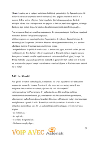 36
Gigue : La gigue est la variance statistique du délai de transmission. En d'autres termes, elle
mesure la variation temporelle entre le moment où deux paquets auraient dû arriver et le
moment de leur arrivée effective. Cette irrégularité d'arrivée des paquets est due à de
multiples raisons dont: l'encapsulation des paquets IP dans les protocoles supportés, la charge
du réseau à un instant donné, la variation des chemins empruntés dans le réseau, etc…
Pour compenser la gigue, on utilise généralement des mémoires tampon (buffer de gigue) qui
permettent de lisser l'irrégularité des paquets.
Malheureusement ces paquets présentent l'inconvénient de rallonger d'autant le temps de
traversée global du système. Leur taille doit donc être soigneusement définie, et si possible
adaptée de manière dynamique aux conditions du réseau.
La dégradation de la qualité de service due à la présence de gigue, se traduit en fait, par une
combinaison des deux facteurs cités précédemment: le délai et la perte de paquets; puisque
d'une part on introduit un délai supplémentaire de traitement (buffer de gigue) lorsque l'on
décide d'attendre les paquets qui arrivent en retard, et que d'autre part on finit tout de même
par perte certains paquets lorsque ceux-ci ont un retard qui dépasse le délai maximum autorisé
par le buffer.
2.4.2 La Sécurité
Plus qu’une évolution technologique, la téléphonie sur IP est aujourd’hui une application
,majeure du monde des réseaux. Son atout le plus important provient en partie de son
intégration dans le réseau de données, qui rend son coût très compétitif.
La technologie de VoIP est apparue il y a plus de dix ans. Elle a subi de multiples
standardisations internationales, qui, sans la mettre à l’abri des évolutions permanentes,
inhérentes aux technologies réseau, la rendent désormais suffisamment mature pour envisager
un déploiement à grande échelle. À condition toutefois de maîtriser la sécurité et son
intégration au monde du sans-fil. Les vulnérabilités dont les attaques peuvent avoir cinq
origines :
• les protocoles ;
• les logiciels ;
• le système d’exploitation ;
• l’infrastructure physique ;
 
