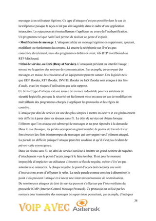38
messages à un utilisateur légitime. Ce type d’attaque n’est pas possible dans le cas de
la téléphonie puisque le rejeu n’est pas envisageable dans le cadre d’une application
interactive. Le rejeu pourrait éventuellement s’appliquer au cours de l’authentification.
Un programme tel que AuthTool permet de réaliser ce genre d’exploit.
• Modification de message. L’attaquant altère un message légitime en supprimant, ajoutant,
modifiant ou réordonnant du contenu. Là encore la téléphonie sur IP n’est pas
concernée directement, mais des programmes dédiés existent, tels RTP InsertSound ou
RTP MixSound.
• Déni de service, ou DoS (Deny of Service). L’attaquant prévient ou interdit l’usage
normal ou la gestion des moyens de communication. Par exemple, en envoyant des
messages en masse, les ressources d’un équipement peuvent saturer. Des logiciels tels
que UDP flooder, RTP flooder, INVITE flooder ou IAX flooder sont conçus à des fins
d’audit, avec les risques d’utilisation que cela suppose.
Ce dernier type d’attaque est une source de menace redoutable pour les solutions de
sécurité logicielle, puisque la sécurité est facilement mise en cause en cas de modification
malveillante des programmes chargés d’appliquer les protocoles et les règles de
contrôle.
L’attaque par déni de service est une des plus simples à mettre en oeuvre et est généralement
très difficile à parer dans les réseaux sans fil. Le déni de service est obtenu lorsque
l’élément que l’on attaque est submergé de messages et ne peut répondre à la demande.
Dans le cas classique, les pirates occupent un grand nombre de postes de travail et leur
font émettre des flots ininterrompus de messages qui convergent vers l’élément attaqué.
La parade est difficile puisque l’attaque peut être soudaine et qu’il n’est pas évident de
prévoir cette convergence.
Dans un réseau sans fil, un déni de service consiste à émettre un grand nombre de requêtes
d’attachement vers le point d’accès jusqu’à le faire tomber. Il est pour le moment
impossible d’empêcher un utilisateur d’émettre ce flot de requête, même s’il n’est pas
autorisé à se connecter. À chaque requête, le point d’accès doit exécuter une suite
d’instructions avant d’effectuer le refus. La seule parade connue consiste à déterminer le
point d’où provient l’attaque et à lancer une intervention humaine de neutralisation.
De nombreuses attaques de déni de service peuvent s’effectuer par l’intermédiaire du
protocole ICMP (Internet Control Message Protocol). Ce protocole est utilisé par les
routeurs pour transmettre des messages de supervision permettant, par exemple, d’indiquer
 