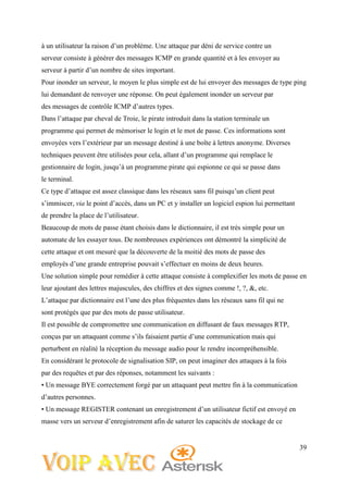 39
à un utilisateur la raison d’un problème. Une attaque par déni de service contre un
serveur consiste à générer des messages ICMP en grande quantité et à les envoyer au
serveur à partir d’un nombre de sites important.
Pour inonder un serveur, le moyen le plus simple est de lui envoyer des messages de type ping
lui demandant de renvoyer une réponse. On peut également inonder un serveur par
des messages de contrôle ICMP d’autres types.
Dans l’attaque par cheval de Troie, le pirate introduit dans la station terminale un
programme qui permet de mémoriser le login et le mot de passe. Ces informations sont
envoyées vers l’extérieur par un message destiné à une boîte à lettres anonyme. Diverses
techniques peuvent être utilisées pour cela, allant d’un programme qui remplace le
gestionnaire de login, jusqu’à un programme pirate qui espionne ce qui se passe dans
le terminal.
Ce type d’attaque est assez classique dans les réseaux sans fil puisqu’un client peut
s’immiscer, via le point d’accès, dans un PC et y installer un logiciel espion lui permettant
de prendre la place de l’utilisateur.
Beaucoup de mots de passe étant choisis dans le dictionnaire, il est très simple pour un
automate de les essayer tous. De nombreuses expériences ont démontré la simplicité de
cette attaque et ont mesuré que la découverte de la moitié des mots de passe des
employés d’une grande entreprise pouvait s’effectuer en moins de deux heures.
Une solution simple pour remédier à cette attaque consiste à complexifier les mots de passe en
leur ajoutant des lettres majuscules, des chiffres et des signes comme !, ?, &, etc.
L’attaque par dictionnaire est l’une des plus fréquentes dans les réseaux sans fil qui ne
sont protégés que par des mots de passe utilisateur.
Il est possible de compromettre une communication en diffusant de faux messages RTP,
conçus par un attaquant comme s’ils faisaient partie d’une communication mais qui
perturbent en réalité la réception du message audio pour le rendre incompréhensible.
En considérant le protocole de signalisation SIP, on peut imaginer des attaques à la fois
par des requêtes et par des réponses, notamment les suivants :
• Un message BYE correctement forgé par un attaquant peut mettre fin à la communication
d’autres personnes.
• Un message REGISTER contenant un enregistrement d’un utilisateur fictif est envoyé en
masse vers un serveur d’enregistrement afin de saturer les capacités de stockage de ce
 
