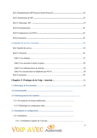 4
2.3.1 Standardisation SIP (Session Initial Protocol) ….……………………………………18
2.3.2 Architecture de SIP …….…………………………………………………………….19
2.3.3 L’adressage SIP………..………………………………………………..……………19
2.3.4 Fonctionnement …….………………………………………………………………..20
2.3.5 Comparaison avec H323…….…….………………………………………………….23
2.3.6 Conclusion ……………………..……………………………………………………24
2.4 Qualité de Service et sécurité………...…………………………………………………24
2.4.1 Qualité de service………….………………………………………………………….24
2.4.2 La Sécurité…...…..……………………………………….…………………….…….26
2.4.2.1 Les attaques …..……..……….………………………..……………….………. ..27
2.4.2.2 Les sécurités à mettre en place ……………..………………………………….....28
2.4.2.3 Les infrastructures de sécurité…...………..…..…..…..………………… ..……...29
2.4.2.4 La sécurité dans la téléphonie par Wi-Fi...………….…………………………….30
2.4.3 Conclusion………..………………………………..…………………………….…...30
Chapitre 3: Pratique de la Voip : Asterisk ..………………………………………32
3.1 Historique & Presentation ………………………………………………………...……32
3.2 Fonctionnalité……………………………………………………………..
3.3 Téléchargements des modules………………………………………………………
3.3.1 Se connecter au réseau traditionnel………………………………………
3.3.2 Télécharger les composants utiles …………………………………..
3. 4 Installation et configuration ……………………………………………..
3.4.1 Installation ………………………………………………………………
3.4.1.1 Installation à apartir de l’outi apt…………………………………………………
 