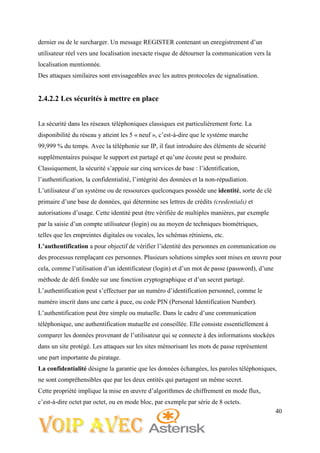 40
dernier ou de le surcharger. Un message REGISTER contenant un enregistrement d’un
utilisateur réel vers une localisation inexacte risque de détourner la communication vers la
localisation mentionnée.
Des attaques similaires sont envisageables avec les autres protocoles de signalisation.
2.4.2.2 Les sécurités à mettre en place
La sécurité dans les réseaux téléphoniques classiques est particulièrement forte. La
disponibilité du réseau y atteint les 5 « neuf », c’est-à-dire que le système marche
99,999 % du temps. Avec la téléphonie sur IP, il faut introduire des éléments de sécurité
supplémentaires puisque le support est partagé et qu’une écoute peut se produire.
Classiquement, la sécurité s’appuie sur cinq services de base : l’identification,
l’authentification, la confidentialité, l’intégrité des données et la non-répudiation.
L’utilisateur d’un système ou de ressources quelconques possède une identité, sorte de clé
primaire d’une base de données, qui détermine ses lettres de crédits (credentials) et
autorisations d’usage. Cette identité peut être vérifiée de multiples manières, par exemple
par la saisie d’un compte utilisateur (login) ou au moyen de techniques biométriques,
telles que les empreintes digitales ou vocales, les schémas rétiniens, etc.
L’authentification a pour objectif de vérifier l’identité des personnes en communication ou
des processus remplaçant ces personnes. Plusieurs solutions simples sont mises en œuvre pour
cela, comme l’utilisation d’un identificateur (login) et d’un mot de passe (password), d’une
méthode de défi fondée sur une fonction cryptographique et d’un secret partagé.
L’authentification peut s’effectuer par un numéro d’identification personnel, comme le
numéro inscrit dans une carte à puce, ou code PIN (Personal Identification Number).
L’authentification peut être simple ou mutuelle. Dans le cadre d’une communication
téléphonique, une authentification mutuelle est conseillée. Elle consiste essentiellement à
comparer les données provenant de l’utilisateur qui se connecte à des informations stockées
dans un site protégé. Les attaques sur les sites mémorisant les mots de passe représentent
une part importante du piratage.
La confidentialité désigne la garantie que les données échangées, les paroles téléphoniques,
ne sont compréhensibles que par les deux entités qui partagent un même secret.
Cette propriété implique la mise en œuvre d’algorithmes de chiffrement en mode flux,
c’est-à-dire octet par octet, ou en mode bloc, par exemple par série de 8 octets.
 