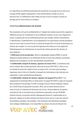 41
Les algorithmes de chiffrement permettent de transformer un message écrit en clair en un
message chiffré, appelé cryptogramme. Cette transformation se fonde sur une ou
plusieurs clés. Le chiffrement le plus simple est celui où une clé unique et secrète est
partagée par les seuls émetteur et récepteur.
2.4.2.3 Les infrastructures de sécurité
Des mécanismes tels que la confidentialité ou l’intégrité des données peuvent être supportés à
différents niveaux de l’architecture et sur les différents tronçons, ou arcs, qui composent le
réseau. La gestion des clés de chiffrement peut être, par exemple, réalisée manuellement.
L’identification, l’authentification, la non-répudiation et les autorisations sont des procédures
mises en œuvre dans le réseau d’accès, le réseau de transport IP et le réseau de destination, un
intranet, par exemple. Ces services peuvent également être offerts au niveau applicatif.
Schématiquement, les infrastructures de sécurité des réseaux peuvent être classées en
cinq catégories :
• Chiffrement au niveau physique. Dans la cryptographie optique (PMD), le saut de
fréquences pseudo-aléatoire ou le chiffrement du flux d’octets (une méthode couramment
déployée par les banques), les clés sont distribuées manuellement.
• Confidentialité, intégrité de données, signature de trames MAC. La distribution des
clés est réalisée dans un plan particulier, décrit par la norme IEEE 802.1x. Dans ce cas,
on introduit la notion de contrôle d’accès au réseau LAN. C’est une notion juridique
importante, dont le rôle est d’interdire le transport des informations à des individus non
authentifiés, et donc potentiellement dangereux.
• Confidentialité, intégrité des données, signature des paquets IP ou TCP. C’est
typiquement la technologie IPsec en mode tunnel. Un paquet IP chiffré et signé est encapsulé
dans un paquet IP non protégé. En effet, le routage à travers Internet implique l’analyse
de l’en-tête IP par les passerelles traversées. IPsec crée un tunnel sécurisé entre le
réseau d’accès et le domaine du fournisseur de services. On peut déployer une gestion
manuelle des clés ou des protocoles de distribution automatisés, tels que ISAKMP
(Internet Security Association and Key Management Protocol). La philosophie de ce
protocole s’appuie sur la libre utilisation du réseau d’accès, qui ne va pas sans soulever
des problèmes juridiques. Par exemple, si des utilisateurs mal intentionnés protègent
leurs échanges téléphoniques, il est impossible aux réseaux traversés de détecter leur
 