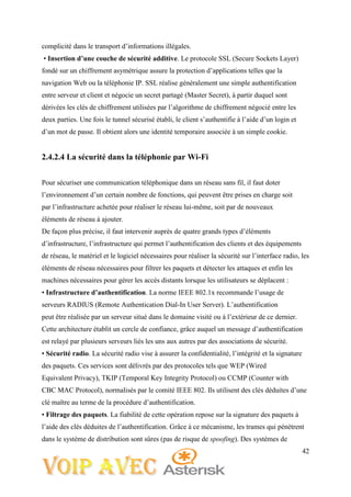 42
complicité dans le transport d’informations illégales.
• Insertion d’une couche de sécurité additive. Le protocole SSL (Secure Sockets Layer)
fondé sur un chiffrement asymétrique assure la protection d’applications telles que la
navigation Web ou la téléphonie IP. SSL réalise généralement une simple authentification
entre serveur et client et négocie un secret partagé (Master Secret), à partir duquel sont
dérivées les clés de chiffrement utilisées par l’algorithme de chiffrement négocié entre les
deux parties. Une fois le tunnel sécurisé établi, le client s’authentifie à l’aide d’un login et
d’un mot de passe. Il obtient alors une identité temporaire associée à un simple cookie.
2.4.2.4 La sécurité dans la téléphonie par Wi-Fi
Pour sécuriser une communication téléphonique dans un réseau sans fil, il faut doter
l’environnement d’un certain nombre de fonctions, qui peuvent être prises en charge soit
par l’infrastructure achetée pour réaliser le réseau lui-même, soit par de nouveaux
éléments de réseau à ajouter.
De façon plus précise, il faut intervenir auprès de quatre grands types d’éléments
d’infrastructure, l’infrastructure qui permet l’authentification des clients et des équipements
de réseau, le matériel et le logiciel nécessaires pour réaliser la sécurité sur l’interface radio, les
éléments de réseau nécessaires pour filtrer les paquets et détecter les attaques et enfin les
machines nécessaires pour gérer les accès distants lorsque les utilisateurs se déplacent :
• Infrastructure d’authentification. La norme IEEE 802.1x recommande l’usage de
serveurs RADIUS (Remote Authentication Dial-In User Server). L’authentification
peut être réalisée par un serveur situé dans le domaine visité ou à l’extérieur de ce dernier.
Cette architecture établit un cercle de confiance, grâce auquel un message d’authentification
est relayé par plusieurs serveurs liés les uns aux autres par des associations de sécurité.
• Sécurité radio. La sécurité radio vise à assurer la confidentialité, l’intégrité et la signature
des paquets. Ces services sont délivrés par des protocoles tels que WEP (Wired
Equivalent Privacy), TKIP (Temporal Key Integrity Protocol) ou CCMP (Counter with
CBC MAC Protocol), normalisés par le comité IEEE 802. Ils utilisent des clés déduites d’une
clé maître au terme de la procédure d’authentification.
• Filtrage des paquets. La fiabilité de cette opération repose sur la signature des paquets à
l’aide des clés déduites de l’authentification. Grâce à ce mécanisme, les trames qui pénètrent
dans le système de distribution sont sûres (pas de risque de spoofing). Des systèmes de
 