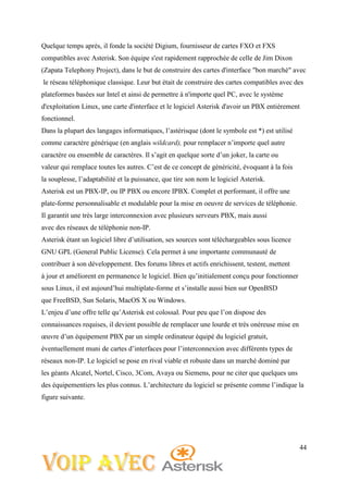 44
Quelque temps après, il fonde la société Digium, fournisseur de cartes FXO et FXS
compatibles avec Asterisk. Son équipe s'est rapidement rapprochée de celle de Jim Dixon
(Zapata Telephony Project), dans le but de construire des cartes d'interface "bon marché" avec
le réseau téléphonique classique. Leur but était de construire des cartes compatibles avec des
plateformes basées sur Intel et ainsi de permettre à n'importe quel PC, avec le système
d'exploitation Linux, une carte d'interface et le logiciel Asterisk d'avoir un PBX entièrement
fonctionnel.
Dans la plupart des langages informatiques, l’astérisque (dont le symbole est *) est utilisé
comme caractère générique (en anglais wildcard), pour remplacer n’importe quel autre
caractère ou ensemble de caractères. Il s’agit en quelque sorte d’un joker, la carte ou
valeur qui remplace toutes les autres. C’est de ce concept de généricité, évoquant à la fois
la souplesse, l’adaptabilité et la puissance, que tire son nom le logiciel Asterisk.
Asterisk est un PBX-IP, ou IP PBX ou encore IPBX. Complet et performant, il offre une
plate-forme personnalisable et modulable pour la mise en oeuvre de services de téléphonie.
Il garantit une très large interconnexion avec plusieurs serveurs PBX, mais aussi
avec des réseaux de téléphonie non-IP.
Asterisk étant un logiciel libre d’utilisation, ses sources sont téléchargeables sous licence
GNU GPL (General Public License). Cela permet à une importante communauté de
contribuer à son développement. Des forums libres et actifs enrichissent, testent, mettent
à jour et améliorent en permanence le logiciel. Bien qu’initialement conçu pour fonctionner
sous Linux, il est aujourd’hui multiplate-forme et s’installe aussi bien sur OpenBSD
que FreeBSD, Sun Solaris, MacOS X ou Windows.
L’enjeu d’une offre telle qu’Asterisk est colossal. Pour peu que l’on dispose des
connaissances requises, il devient possible de remplacer une lourde et très onéreuse mise en
œuvre d’un équipement PBX par un simple ordinateur équipé du logiciel gratuit,
éventuellement muni de cartes d’interfaces pour l’interconnexion avec différents types de
réseaux non-IP. Le logiciel se pose en rival viable et robuste dans un marché dominé par
les géants Alcatel, Nortel, Cisco, 3Com, Avaya ou Siemens, pour ne citer que quelques uns
des équipementiers les plus connus. L’architecture du logiciel se présente comme l’indique la
figure suivante.
 